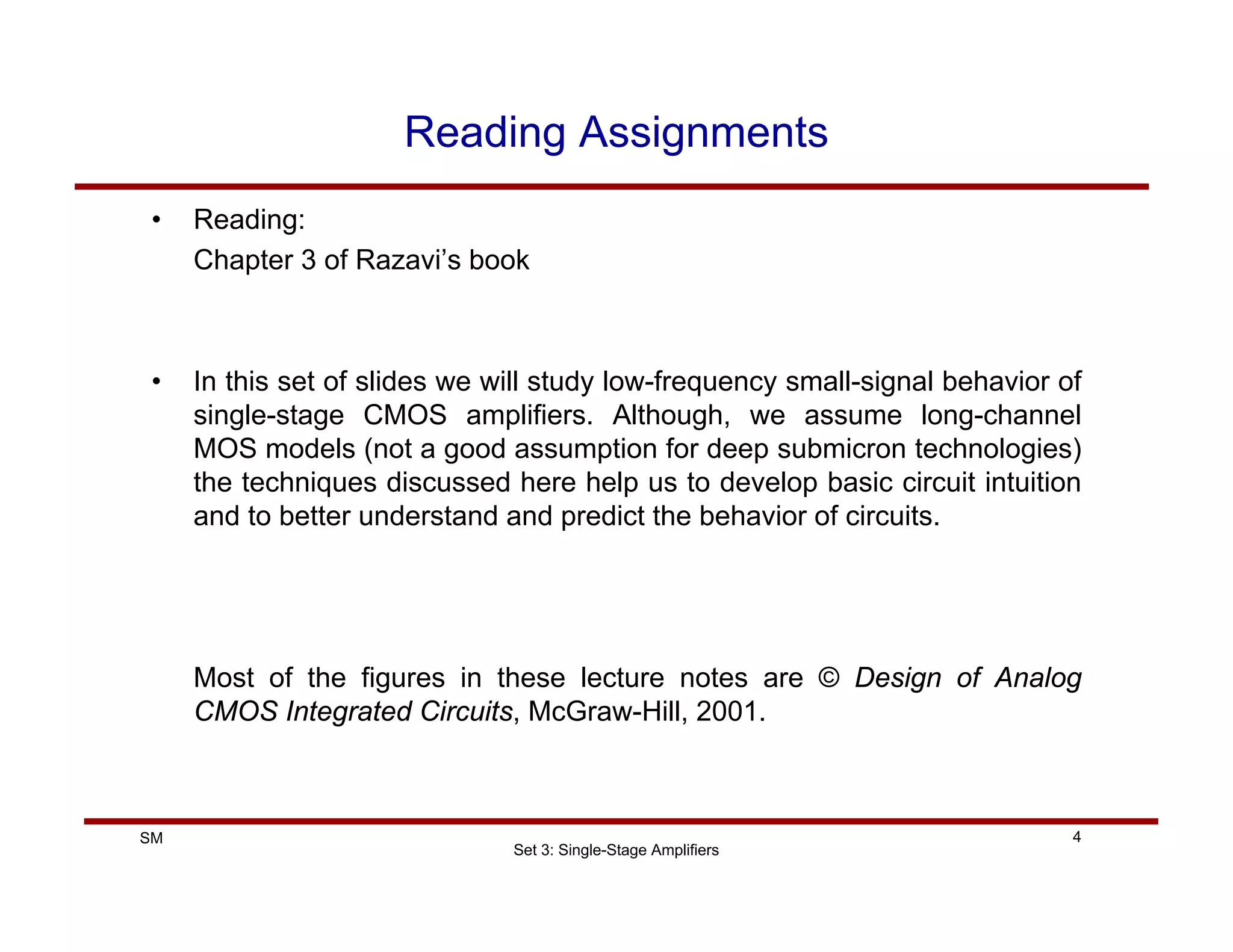Set 3: Single-Stage Amplifiers
4
SM
Reading Assignments
• Reading:
Chapter 3 of Razavi’s book
• In this set of slides we will study low-frequency small-signal behavior of
single-stage CMOS amplifiers. Although, we assume long-channel
MOS models (not a good assumption for deep submicron technologies)
the techniques discussed here help us to develop basic circuit intuition
and to better understand and predict the behavior of circuits.
Most of the figures in these lecture notes are © Design of Analog
CMOS Integrated Circuits, McGraw-Hill, 2001.
 