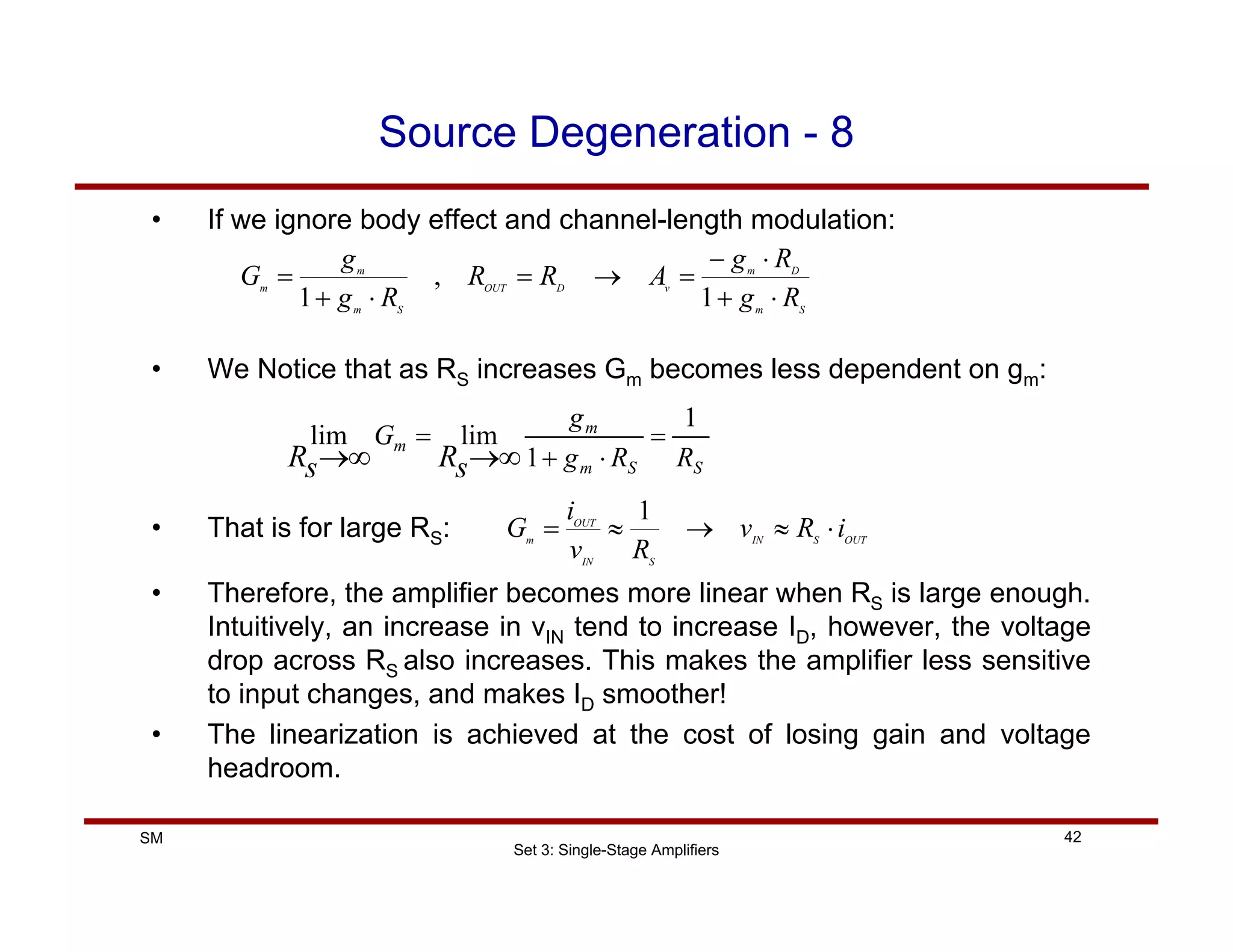 Set 3: Single-Stage Amplifiers
42
SM
Source Degeneration - 8
• If we ignore body effect and channel-length modulation:
S
m
D
m
v
D
OUT
S
m
m
m
R
g
R
g
A
R
R
R
g
g
G
⋅
+
⋅
−
=
→
=
⋅
+
=
1
,
1
• We Notice that as RS increases Gm becomes less dependent on gm:
S
S
m
m
m
R
R
g
g
G
s
R
s
R
1
1
lim
lim =
⋅
+
=
∞
→
∞
→
• That is for large RS: OUT
S
IN
S
IN
OUT
m
i
R
v
R
v
i
G ⋅
≈
→
≈
=
1
• Therefore, the amplifier becomes more linear when RS is large enough.
Intuitively, an increase in vIN tend to increase ID, however, the voltage
drop across RS also increases. This makes the amplifier less sensitive
to input changes, and makes ID smoother!
• The linearization is achieved at the cost of losing gain and voltage
headroom.
 
