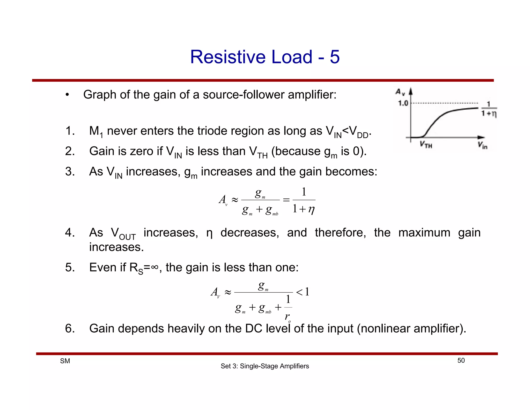 Set 3: Single-Stage Amplifiers
50
SM
Resistive Load - 5
• Graph of the gain of a source-follower amplifier:
1. M1 never enters the triode region as long as VIN<VDD.
2. Gain is zero if VIN is less than VTH (because gm is 0).
3. As VIN increases, gm increases and the gain becomes:
4. As VOUT increases, η decreases, and therefore, the maximum gain
increases.
5. Even if RS=∞, the gain is less than one:
6. Gain depends heavily on the DC level of the input (nonlinear amplifier).
η
+
=
+
≈
1
1
mb
m
m
v
g
g
g
A
1
1
<
+
+
≈
o
mb
m
m
V
r
g
g
g
A
 