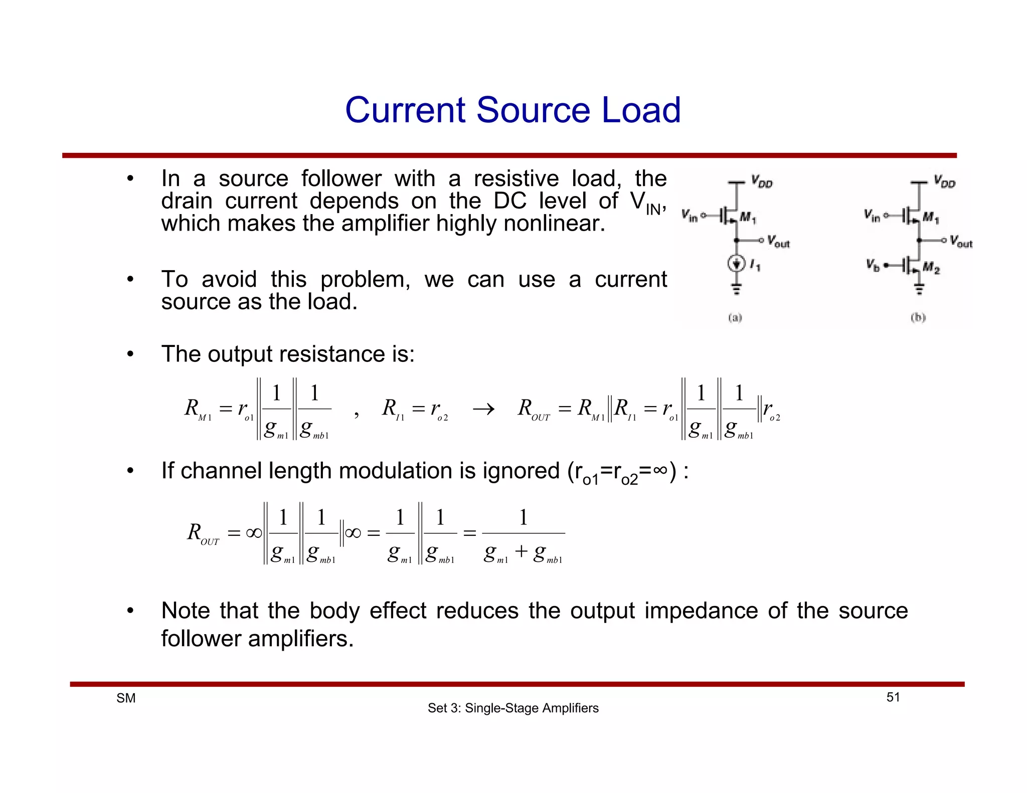 Set 3: Single-Stage Amplifiers
51
SM
Current Source Load
• In a source follower with a resistive load, the
drain current depends on the DC level of VIN,
which makes the amplifier highly nonlinear.
• To avoid this problem, we can use a current
source as the load.
• The output resistance is:
2
1
1
1
1
1
2
1
1
1
1
1
1
1
,
1
1
o
mb
m
o
I
M
OUT
o
I
mb
m
o
M
r
g
g
r
R
R
R
r
R
g
g
r
R =
=
→
=
=
• If channel length modulation is ignored (ro1=ro2=∞) :
1
1
1
1
1
1
1
1
1
1
1
mb
m
mb
m
mb
m
OUT
g
g
g
g
g
g
R
+
=
=
∞
∞
=
• Note that the body effect reduces the output impedance of the source
follower amplifiers.
 