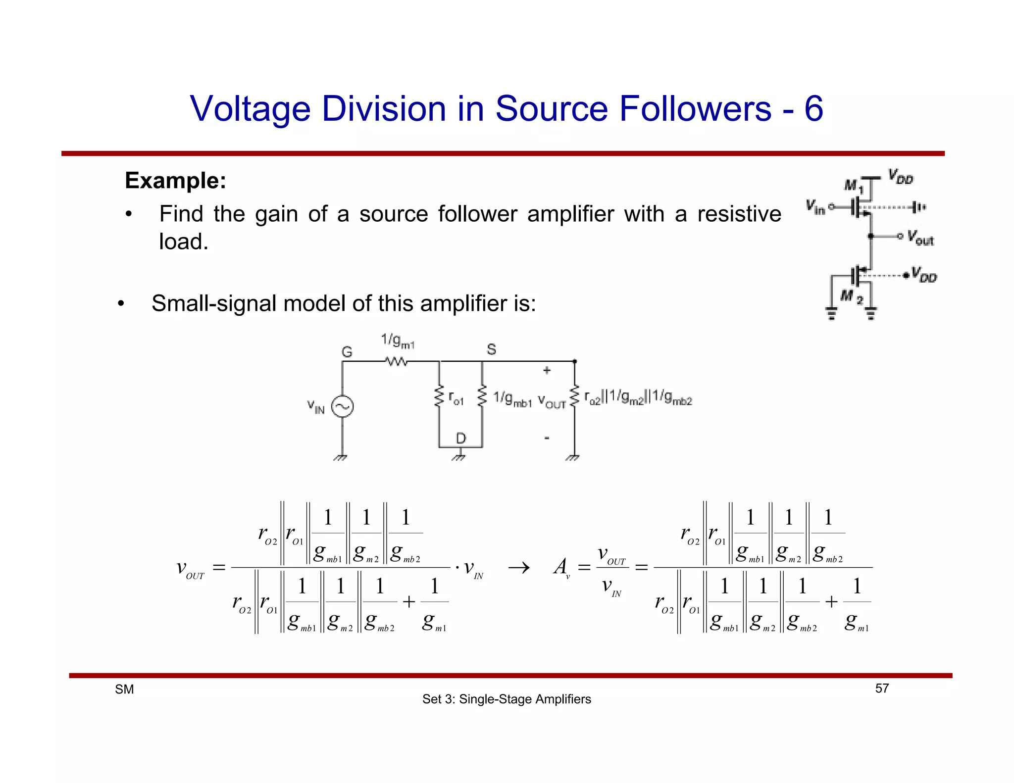 Set 3: Single-Stage Amplifiers
57
SM
Voltage Division in Source Followers - 6
Example:
• Find the gain of a source follower amplifier with a resistive
load.
• Small-signal model of this amplifier is:
1
2
2
1
1
2
2
2
1
1
2
1
2
2
1
1
2
2
2
1
1
2
1
1
1
1
1
1
1
1
1
1
1
1
1
1
m
mb
m
mb
O
O
mb
m
mb
O
O
IN
OUT
v
IN
m
mb
m
mb
O
O
mb
m
mb
O
O
OUT
g
g
g
g
r
r
g
g
g
r
r
v
v
A
v
g
g
g
g
r
r
g
g
g
r
r
v
+
=
=
→
⋅
+
=
 