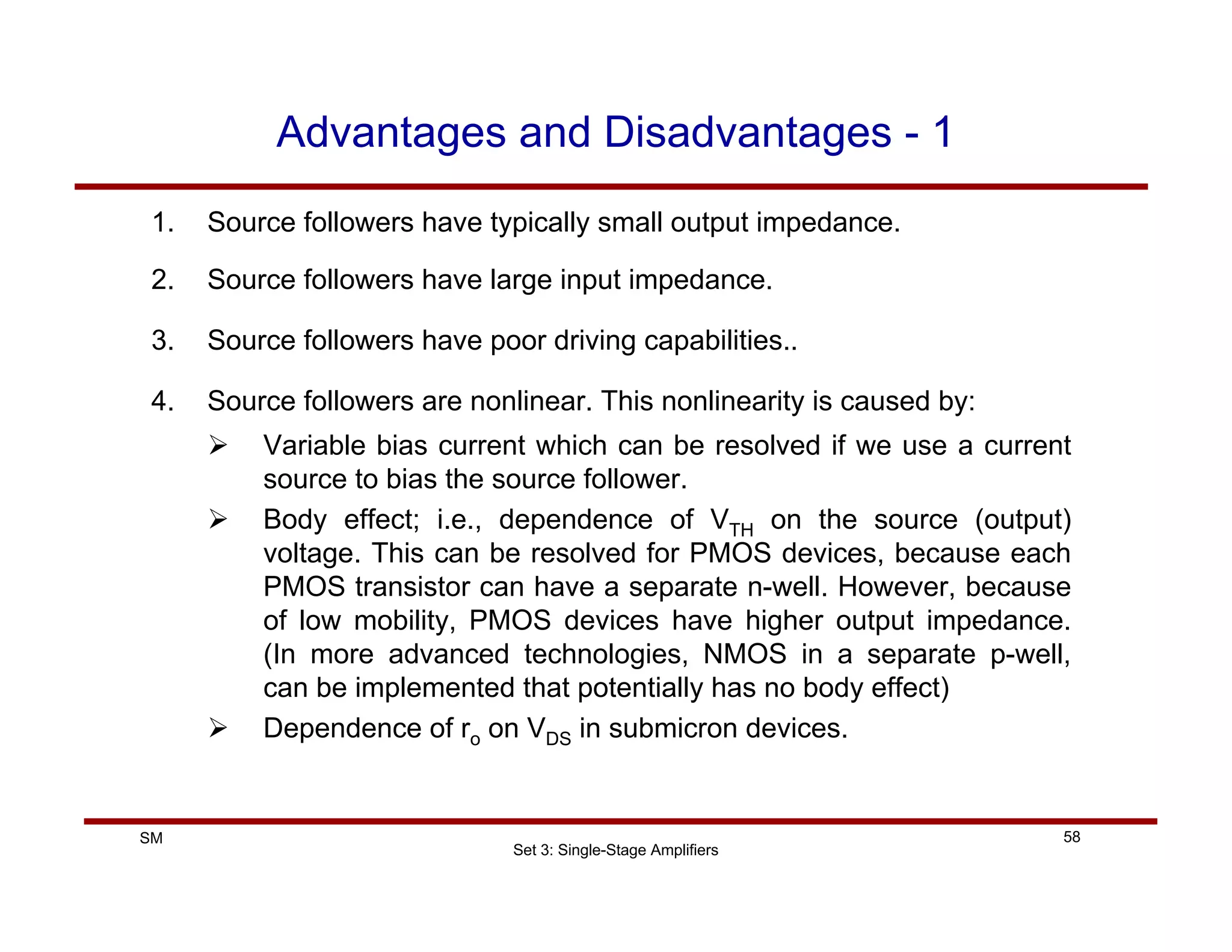 Set 3: Single-Stage Amplifiers
58
SM
Advantages and Disadvantages - 1
1. Source followers have typically small output impedance.
2. Source followers have large input impedance.
3. Source followers have poor driving capabilities..
4. Source followers are nonlinear. This nonlinearity is caused by:
¾ Variable bias current which can be resolved if we use a current
source to bias the source follower.
¾ Body effect; i.e., dependence of VTH on the source (output)
voltage. This can be resolved for PMOS devices, because each
PMOS transistor can have a separate n-well. However, because
of low mobility, PMOS devices have higher output impedance.
(In more advanced technologies, NMOS in a separate p-well,
can be implemented that potentially has no body effect)
¾ Dependence of ro on VDS in submicron devices.
 
