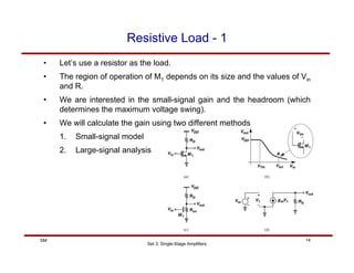 Set 3: Single-Stage Amplifiers
14
SM
Resistive Load - 1
• Let’s use a resistor as the load.
• The region of operation of M1 depends on its size and the values of Vin
and R.
• We are interested in the small-signal gain and the headroom (which
determines the maximum voltage swing).
• We will calculate the gain using two different methods
1. Small-signal model
2. Large-signal analysis
 
