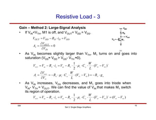 Set 3: Single-Stage Amplifiers
16
SM
Resistive Load - 3
Gain – Method 2: Large-Signal Analysis
• If VIN<VTH, M1 is off, and VOUT= VDD = VDS.
m
D
TH
IN
ox
n
D
IN
OUT
v
TH
IN
ox
n
D
dd
D
D
dd
OUT
g
R
V
V
L
W
C
R
V
V
A
V
V
L
W
C
R
V
i
R
V
V
⋅
−
=
−
⋅
⋅
⋅
⋅
−
=
∂
∂
=
−
⋅
⋅
⋅
⋅
⋅
−
=
⋅
−
=
)
(
)
(
2
1 2
µ
µ
• As VIN becomes slightly larger than VTH, M1 turns on and goes into
saturation (VDS≈ VDD > VGS- VTH ≈0).
0
=
∂
∂
=
=
⋅
−
=
IN
OUT
v
DD
D
D
DD
OUT
V
V
A
V
i
R
V
V
• As VIN increases, VDS decreases, and M1 goes into triode when
VIN- VTH = VOUT. We can find the value of VIN that makes M1 switch
its region of operation.
)
(
)
(
2
1 2
TH
IN
TH
IN
ox
n
D
dd
D
D
dd
OUT
V
V
V
V
L
W
C
R
V
i
R
V
V −
=
−
⋅
⋅
⋅
⋅
⋅
−
=
⋅
−
= µ
 