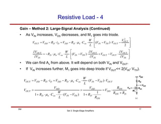 Set 3: Single-Stage Amplifiers
17
SM
Resistive Load - 4
Gain – Method 2: Large-Signal Analysis (Continued)
• As VIN increases, VDS decreases, and M1 goes into triode.
⎥
⎥
⎦
⎤
⎢
⎢
⎣
⎡
∂
∂
⋅
−
+
∂
∂
⋅
−
⋅
⋅
⋅
⋅
−
=
∂
∂
⎥
⎥
⎦
⎤
⎢
⎢
⎣
⎡
−
⋅
−
⋅
⋅
⋅
⋅
−
=
⋅
−
=
IN
OUT
OUT
OUT
IN
OUT
TH
IN
ox
n
D
IN
OUT
OUT
OUT
TH
IN
ox
n
D
DD
D
D
DD
OUT
V
V
V
V
V
V
V
V
L
W
C
R
V
V
V
V
V
V
L
W
C
R
V
i
R
V
V
)
(
2
)
(
2
µ
µ
• We can find Av from above. It will depend on both VIN and VOUT.
• If VIN increases further, M1 goes into deep triode if VOUT<< 2(VIN- VTH).
D
ON
ON
DD
ON
D
DD
TH
IN
ox
n
D
DD
OUT
OUT
TH
IN
ox
n
D
DD
D
D
DD
OUT
R
R
R
V
R
R
V
V
V
L
W
C
R
V
V
V
V
V
L
W
C
R
V
i
R
V
V
+
⋅
=
⋅
+
=
−
⋅
⋅
⋅
⋅
+
=
⋅
−
⋅
⋅
⋅
⋅
−
=
⋅
−
=
1
1
)
(
1
)
(
µ
µ
 