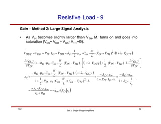Set 3: Single-Stage Amplifiers
22
SM
Resistive Load - 9
Gain – Method 2: Large-Signal Analysis
( )
( )
( )
( )
o
D
m
D
o
m
D
o
o
D
m
D
D
D
m
D
TH
IN
ox
n
D
OUT
TH
IN
ox
n
D
v
IN
OUT
TH
IN
OUT
TH
IN
ox
n
D
IN
OUT
OUT
TH
IN
ox
n
D
DD
D
D
DD
OUT
r
R
g
R
r
g
R
r
r
R
g
R
I
R
g
R
V
V
L
W
C
R
V
V
V
L
W
C
R
A
V
V
V
V
V
V
V
L
W
C
R
V
V
V
V
V
L
W
C
R
V
I
R
V
V
⋅
−
=
+
⋅
⋅
−
=
⋅
+
⋅
−
=
λ
⋅
⋅
+
⋅
−
=
λ
⋅
−
⋅
⋅
⋅
µ
⋅
⋅
+
⋅
λ
+
⋅
−
⋅
⋅
⋅
µ
⋅
−
=
⎥
⎦
⎤
⎢
⎣
⎡
∂
∂
⋅
λ
⋅
−
⋅
+
⋅
λ
+
⋅
−
⋅
⋅
⋅
µ
⋅
−
=
∂
∂
⋅
λ
+
⋅
−
⋅
⋅
⋅
µ
⋅
⋅
−
=
⋅
−
=
1
1
1
)
(
2
1
1
1
)
(
)
(
2
1
1
)
(
1
)
(
2
1
2
2
• As VIN becomes slightly larger than VTH, M1 turns on and goes into
saturation (VDS≈ VDD > VGS- VTH ≈0).
 