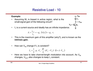 Set 3: Single-Stage Amplifiers
23
SM
Resistive Load - 10
Example:
• Assuming M1 is biased in active region, what is the
small-signal gain of the following circuit?
( ) o
m
o
m
IN
OUT
v
r
g
r
g
v
v
A ⋅
−
=
∞
⋅
−
=
=
• I1 is a current source and ideally has an infinite impedance.
• This is the maximum gain of this amplifier (why?), and is known as the
intrinsic gain.
• How can VIN change if I1 is constant?
( )
OUT
TH
IN
ox
n
D
V
V
V
L
W
C
I ⋅
+
⋅
−
⋅
⋅
⋅
⋅
= λ
µ 1
)
(
2
1 2
• Here we have to take channel-length modulation into account. As VIN
changes, VOUT also changes to keep I1 constant.
 