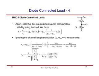 Set 3: Single-Stage Amplifiers
27
SM
Diode Connected Load - 4
NMOS Diode Connected Load:
• Again, note that this is a common source configuration
with M2 being the load. We have:
( ) ⎟
⎟
⎠
⎞
⎜
⎜
⎝
⎛
+
⋅
−
=
⋅
−
=
= 1
2
2
2
1
1
1
1
o
o
mb
m
m
o
X
m
IN
OUT
v
r
r
g
g
g
r
R
g
v
v
A
• Ignoring the channel length modulation (ro1=ro2=∞), we can write:
TH
GS
TH
GS
v
m
m
mb
m
m
mb
m
m
v
V
V
V
V
L
W
L
W
A
g
g
g
g
g
g
g
g
A
−
−
⋅
+
−
=
⎟
⎠
⎞
⎜
⎝
⎛
⎟
⎠
⎞
⎜
⎝
⎛
+
−
=
+
⋅
−
=
+
−
=
⎟
⎟
⎠
⎞
⎜
⎜
⎝
⎛
∞
∞
+
⋅
−
=
1
2
2
1
2
1
2
2
1
2
2
1
1
1
1
1
)
1
(
1
η
η
η
 