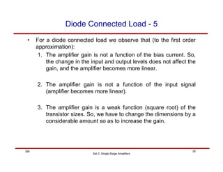 Set 3: Single-Stage Amplifiers
28
SM
Diode Connected Load - 5
• For a diode connected load we observe that (to the first order
approximation):
1. The amplifier gain is not a function of the bias current. So,
the change in the input and output levels does not affect the
gain, and the amplifier becomes more linear.
2. The amplifier gain is not a function of the input signal
(amplifier becomes more linear).
3. The amplifier gain is a weak function (square root) of the
transistor sizes. So, we have to change the dimensions by a
considerable amount so as to increase the gain.
 