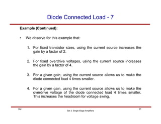 Set 3: Single-Stage Amplifiers
31
SM
Diode Connected Load - 7
Example (Continued):
• We observe for this example that:
1. For fixed transistor sizes, using the current source increases the
gain by a factor of 2.
2. For fixed overdrive voltages, using the current source increases
the gain by a factor of 4.
3. For a given gain, using the current source allows us to make the
diode connected load 4 times smaller.
4. For a given gain, using the current source allows us to make the
overdrive voltage of the diode connected load 4 times smaller.
This increases the headroom for voltage swing.
 