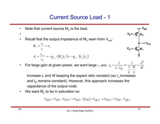 Set 3: Single-Stage Amplifiers
32
SM
Current Source Load - 1
• Note that current source M2 is the load.
•
• Recall that the output impedance of M2 seen from Vout:
( ) ( )
1
2
1
1
1
2
o
o
m
o
X
m
IN
OUT
v
o
X
X
X
r
r
g
r
R
g
v
v
A
r
i
v
R
⋅
−
=
⋅
−
=
=
=
=
• For large gain at given power, we want large ro and
Increase L and W keeping the aspect ratio constant (so ro increases
and ID remains constant). However, this approach increases the
capacitance of the output node.
• We want M2 to be in saturation so
W
L
L
W
L
I
r
D
o
2
1
1
1
=
⋅
∝
⋅
λ
=
2
2
2
2 eff
DD
OUT
eff
TH
SG
OUT
DD
SD V
V
V
V
V
V
V
V
V −
<
→
=
−
>
−
=
 