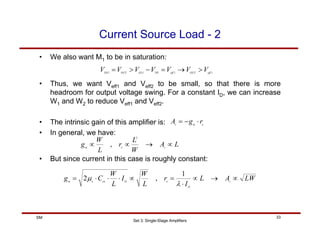 Set 3: Single-Stage Amplifiers
33
SM
Current Source Load - 2
• We also want M1 to be in saturation:
1
1
1
1 eff
OUT
eff
TH
GS
OUT
DS
V
V
V
V
V
V
V >
→
=
−
>
=
• Thus, we want Veff1 and Veff2 to be small, so that there is more
headroom for output voltage swing. For a constant ID, we can increase
W1 and W2 to reduce Veff1 and Veff2.
• The intrinsic gain of this amplifier is:
• In general, we have:
o
m
v
r
g
A ⋅
−
=
L
A
W
L
r
L
W
g v
o
m
∝
→
∝
∝
2
,
• But since current in this case is roughly constant:
LW
A
L
I
r
L
W
I
L
W
C
g v
D
o
D
ox
n
m
∝
→
∝
⋅
=
∝
⋅
⋅
⋅
=
λ
µ
1
,
2
 