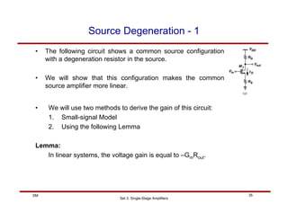 Set 3: Single-Stage Amplifiers
35
SM
Source Degeneration - 1
• The following circuit shows a common source configuration
with a degeneration resistor in the source.
• We will show that this configuration makes the common
source amplifier more linear.
• We will use two methods to derive the gain of this circuit:
1. Small-signal Model
2. Using the following Lemma
Lemma:
In linear systems, the voltage gain is equal to –GmRout.
 