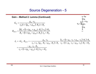 Set 3: Single-Stage Amplifiers
39
SM
Source Degeneration - 5
Gain – Method 2: Lemma (Continued)
( )
( )
( )
( )
( ) D
O
S
mb
m
O
D
O
m
D
S
O
mb
O
m
O
D
S
O
mb
O
m
O
S
S
mb
S
m
O
O
O
m
OUT
m
v
R
r
R
g
g
r
R
r
g
R
R
r
g
r
g
r
R
R
r
g
r
g
r
R
R
g
R
g
r
r
r
g
R
G
A
+
⋅
⋅
+
+
+
⋅
⋅
−
=
+
⋅
⋅
+
⋅
+
+
⋅
⋅
⋅
+
⋅
+
+
⋅
+
⋅
+
⋅
⋅
+
⋅
−
=
⋅
−
=
)
(
1
1
1
( )
( )
( ) D
O
S
mb
m
S
D
O
S
mb
m
S
OUT
R
r
R
g
g
R
R
r
R
g
g
R
R
+
⋅
⋅
+
+
+
⋅
⋅
⋅
+
+
+
=
)
(
1
)
(
1
( ) S
S
mb
m
O
O
m
m
R
R
g
g
r
r
g
G
+
⋅
+
⋅
+
⋅
=
)
1
(
 