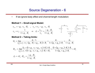 Set 3: Single-Stage Amplifiers
40
SM
Source Degeneration - 6
• If we ignore body effect and channel-length modulation:
Method 1 – Small-signal Model:
S
m
D
m
OUT
m
v
R
g
R
g
R
G
A
⋅
+
⋅
−
=
⋅
−
=
1
( )
( )
( )
( )
( )
( ) D
S
mb
m
D
S
mb
m
D
S
O
mb
O
m
O
D
S
O
mb
O
m
O
OUT
R
R
g
g
R
R
g
g
R
R
r
g
r
g
r
R
R
r
g
r
g
r
R
mb
g
o
r
=
⋅
+
+
⋅
⋅
+
+
=
+
⋅
⋅
+
⋅
+
+
⋅
⋅
⋅
+
⋅
+
+
=
→
∞
→
1
1
1
1
lim
0
( ) ( ) S
m
m
S
mb
m
m
S
S
mb
S
m
O
O
O
m
m
R
g
g
R
g
g
g
R
R
g
R
g
r
r
r
g
G
mb
g
o
r
⋅
+
=
⋅
+
+
=
+
⋅
+
⋅
⋅
+
⋅
=
→
∞
→
1
1
lim
0
S
m
D
m
IN
OUT
v
S
m
IN
GS
S
GS
m
IN
GS
D
GS
m
OUT
R
g
R
g
v
v
A
R
g
v
v
R
v
g
v
v
R
v
g
v
⋅
+
⋅
−
=
=
→
⋅
+
⋅
=
⋅
⋅
−
=
⋅
⋅
−
=
1
1
1
,
Method 2 – Taking limits:
 