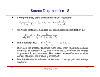Set 3: Single-Stage Amplifiers
42
SM
Source Degeneration - 8
• If we ignore body effect and channel-length modulation:
S
m
D
m
v
D
OUT
S
m
m
m
R
g
R
g
A
R
R
R
g
g
G
⋅
+
⋅
−
=
→
=
⋅
+
=
1
,
1
• We Notice that as RS increases Gm becomes less dependent on gm:
S
S
m
m
m
R
R
g
g
G
s
R
s
R
1
1
lim
lim =
⋅
+
=
∞
→
∞
→
• That is for large RS: OUT
S
IN
S
IN
OUT
m
i
R
v
R
v
i
G ⋅
≈
→
≈
=
1
• Therefore, the amplifier becomes more linear when RS is large enough.
Intuitively, an increase in vIN tend to increase ID, however, the voltage
drop across RS also increases. This makes the amplifier less sensitive
to input changes, and makes ID smoother!
• The linearization is achieved at the cost of losing gain and voltage
headroom.
 