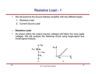Set 3: Single-Stage Amplifiers
46
SM
Resistive Load - 1
• We will examine the Source follower amplifier with two different loads:
1. Resistive Load
2. Current Source Load
– Resistive Load:
• As shown below the output (source voltage) will follow the input (gate
voltage). We will analyze the following circuit using large-signal and
small-signal analysis.
 