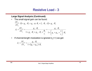 Set 3: Single-Stage Amplifiers
48
SM
Resistive Load - 3
( )
S
o
mb
m
S
m
o
S
S
mb
S
m
S
m
IN
OUT
V
S
m
S
D
S
m
S
m
IN
OUT
R
r
g
g
R
g
r
R
R
g
R
g
R
g
V
V
A
R
g
R
I
R
g
R
g
V
V
⋅
⎟
⎟
⎠
⎞
⎜
⎜
⎝
⎛
+
+
+
⋅
=
+
⋅
+
⋅
+
⋅
=
∂
∂
=
⋅
=
⋅
⋅
+
⋅
⋅
+
⋅
+
⋅
∂
∂
1
1
1
1 λ
η
Large Signal Analysis (Continued):
• The small signal gain can be found:
• If channel-length modulation is ignored (ro=∞) we get:
( ) S
mb
m
S
m
IN
OUT
V
R
g
g
R
g
V
V
A
⋅
+
+
⋅
=
∂
∂
=
1
 