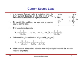 Set 3: Single-Stage Amplifiers
51
SM
Current Source Load
• In a source follower with a resistive load, the
drain current depends on the DC level of VIN,
which makes the amplifier highly nonlinear.
• To avoid this problem, we can use a current
source as the load.
• The output resistance is:
2
1
1
1
1
1
2
1
1
1
1
1
1
1
,
1
1
o
mb
m
o
I
M
OUT
o
I
mb
m
o
M
r
g
g
r
R
R
R
r
R
g
g
r
R =
=
→
=
=
• If channel length modulation is ignored (ro1=ro2=∞) :
1
1
1
1
1
1
1
1
1
1
1
mb
m
mb
m
mb
m
OUT
g
g
g
g
g
g
R
+
=
=
∞
∞
=
• Note that the body effect reduces the output impedance of the source
follower amplifiers.
 