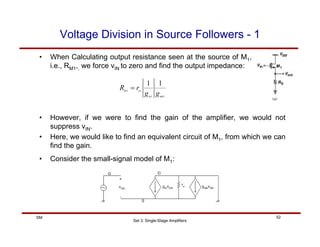 Set 3: Single-Stage Amplifiers
52
SM
Voltage Division in Source Followers - 1
• When Calculating output resistance seen at the source of M1,
i.e., RM1,, we force vIN to zero and find the output impedance:
1
1
1
1
1
1
mb
m
o
M
g
g
r
R =
• However, if we were to find the gain of the amplifier, we would not
suppress vIN.
• Here, we would like to find an equivalent circuit of M1, from which we can
find the gain.
• Consider the small-signal model of M1:
 