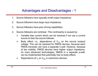 Set 3: Single-Stage Amplifiers
58
SM
Advantages and Disadvantages - 1
1. Source followers have typically small output impedance.
2. Source followers have large input impedance.
3. Source followers have poor driving capabilities..
4. Source followers are nonlinear. This nonlinearity is caused by:
¾ Variable bias current which can be resolved if we use a current
source to bias the source follower.
¾ Body effect; i.e., dependence of VTH on the source (output)
voltage. This can be resolved for PMOS devices, because each
PMOS transistor can have a separate n-well. However, because
of low mobility, PMOS devices have higher output impedance.
(In more advanced technologies, NMOS in a separate p-well,
can be implemented that potentially has no body effect)
¾ Dependence of ro on VDS in submicron devices.
 