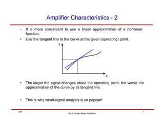 Set 3: Single-Stage Amplifiers
7
SM
Amplifier Characteristics - 2
• It is more convenient to use a linear approximation of a nonlinear
function.
• Use the tangent line to the curve at the given (operating) point.
x
y
• The larger the signal changes about the operating point, the worse the
approximation of the curve by its tangent line.
• This is why small-signal analysis is so popular!
 