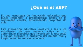 Es una estrategia de innovación educativa que
busca responder a problemáticas reales de la
comunidad escolar, desarrollando proyectos de
aula.
Esta innovación educativa involucra a las y los
estudiantes de una manera activa en su
aprendizaje al pedirles que investiguen la respuesta
a alguna pregunta o problema del mundo real y
luego creen una solución concreta.
 