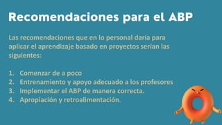 Las recomendaciones que en lo personal daría para
aplicar el aprendizaje basado en proyectos serían las
siguientes:
1. Comenzar de a poco
2. Entrenamiento y apoyo adecuado a los profesores
3. Implementar el ABP de manera correcta.
4. Apropiación y retroalimentación.
 
