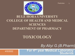 BULE HORA UNIVERSITY
COLLEGE OF HEALTH AND MEDICAL
SCIENCES
DEPARTMENT OF PHARMACY
TOXICOLOGY
For 4th year Medical Laboratoy
Students
4/5/2022
Pesticides 1
By:Aliyi G.(B.Pharm)
 