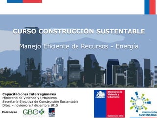 CURSO CONSTRUCCIÓN SUSTENTABLE
Manejo Eficiente de Recursos - Energía
Capacitaciones Interregionales
Ministerio de Vivienda y Urbanismo
Secretaría Ejecutiva de Construcción Sustentable
Ditec – noviembre / diciembre 2015
Colaboran
 