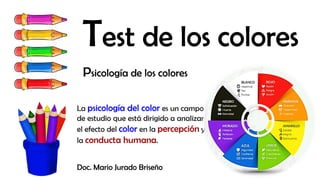 Test de los colores
Psicología de los colores
La psicología del color es un campo
de estudio que está dirigido a analizar
el efecto del color en la percepción y
la conducta humana.
Doc. Mario Jurado Briseño
 