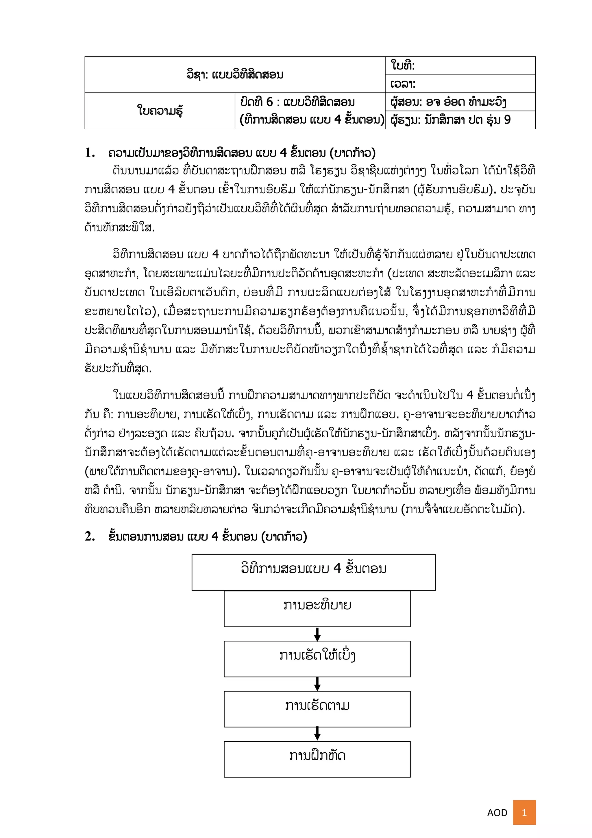 AOD 1
ວິຊາ: ແບບວິທີສິດສອນ
ໃບທີ:
ເວລາ:
ໃບຄວາມຮູ້
ບົດທີ 6 : ແບບວິທີສິດສອນ
(ທີການສິດສອນ ແບບ 4 ຂັ້ນຕອນ)
ຜູ້ສອນ: ອຈ ອ໋ອດ ທໍາມະວົງ
ຜູ້ຮຽນ: ນກສຶກສາ ປຕ ຮຸ່ນ 9
1. ຄວາມເປນມາຂອງວິທີການສິດສອນ ແບບ 4 ຂັ້ນຕອນ (ບາດກ້າວ)
ດົນນານມາແລູ້ວ ທີີ່ບນດາສະຖານຝຶກສອນ ຫລື ໂຮງຮຽນ ວິຊາຊີບແຫຸ່ງຕ່າງໆ ໃນທົີ່ວໂລກ ໄດູ້ນໍາໃຊູ້ວິທີ
ການສິດສອນ ແບບ 4 ຂັ້ນຕອນ ເຂົັ້າໃນການອົບຮົມ ໃຫູ້ແກຸ່ນກຮຽນ-ນກສຶກສາ (ຜູ້ຮບການອົບຮົມ). ປະຈບນ
ວິທີການສິດສອນດີ່ງກ່າວຍງຖືວ່າເປນແບບວິທີທີີ່ໄດູ້ຜົນທີີ່ສດ ສໍາລບການຖ່າຍທອດຄວາມຮູ້, ຄວາມສາມາດ ທາງ
ດ້ານທກສະພິໃສ.
ວິທີການສິດສອນ ແບບ 4 ບາດກ້າວໄດູ້ຖືກພດທະນາ ໃຫູ້ເປນທີີ່ຮູ້ຈກກນແຜຸ່ຫລາຍ ຢຸ່ໃນບນດາປະເທດ
ອດສາຫະກໍາ, ໂດຍສະເພາະແມຸ່ນໄລຍະທີີ່ມີການປະຕິວດດ້ານອດສະຫະກໍາ (ປະເທດ ສະຫະລດອະເມລິກາ ແລະ
ບນດາປະເທດ ໃນເອີລົບຕາເວນຕົກ, ບ່ອນທີີ່ມີ ການຜະລິດແບບຕ່ອງໂສູ້ ໃນໂຮງງານອດສາຫະກໍາທີີ່ມີການ
ຂະຫຍາຍໂຕໄວ), ເມືີ່ອສະຖານະການມີຄວາມຮຽກຮ້ອງຕ້ອງການຄືແນວນັ້ນ, ຈຶີ່ງໄດູ້ມີການຊອກຫາວິທີທີີ່ມີ
ປະສິດທິພາບທີີ່ສດໃນການສອນມານໍາໃຊູ້. ດ້ວຍວິທີການນີັ້, ພວກເຂົາສາມາດສ້າງກໍາມະກອນ ຫລື ນາຍຊ່າງ ຜູ້ທີີ່
ມີຄວາມຊໍານິຊໍານານ ແລະ ມີທກສະໃນການປະຕິບດໜ້າວຽກໃດນືີ່ງທີີ່ຊໍັ້າຊາກໄດູ້ໄວທີີ່ສດ ແລະ ກໍມີຄວາມ
ຮບປະກນທີີ່ສດ.
ໃນແບບວິທີການສິດສອນນີັ້ ການຝຶກຄວາມສາມາດທາງພາກປະຕິບດ ຈະດໍາເນີນໄປໃນ 4 ຂັ້ນຕອນຕໍີ່ເນືີ່ງ
ກນ ຄື: ການອະທິບາຍ, ການເຮດໃຫູ້ເບິີ່ງ, ການເຮດຕາມ ແລະ ການຝຶກແອບ. ຄ-ອາຈານຈະອະທິບາຍບາດກ້າວ
ດີ່ງກ່າວ ຢຸ່າງລະອຽດ ແລະ ຄົບຖ້ວນ. ຈາກນັ້ນຄກໍເປນຜູ້ເຮດໃຫູ້ນກຮຽນ-ນກສຶກສາເບິີ່ງ. ຫລງຈາກນັ້ນນກຮຽນ-
ນກສຶກສາຈະຕ້ອງໄດູ້ເຮດຕາມແຕຸ່ລະຂັ້ນຕອນຕາມທີີ່ຄ-ອາຈານອະທິບາຍ ແລະ ເຮດໃຫູ້ເບິີ່ງນັ້ນດ້ວຍຕົນເອງ
(ພາຍໃຕູ້ການຕິດຕາມຂອງຄ-ອາຈານ). ໃນເວລາດຽວກນນັ້ນ ຄ-ອາຈານຈະເປນຜູ້ໃຫູ້ຄໍາແນະນໍາ, ດດແກູ້, ຍ້ອງຍໍ
ຫລື ຕໍານິ. ຈາກນັ້ນ ນກຮຽນ-ນກສຶກສາ ຈະຕ້ອງໄດູ້ຝຶກແອບວຽກ ໃນບາດກ້າວນັ້ນ ຫລາຍໆເທືີ່ອ ພ້ອມທງມີການ
ທົບທວນຄືນອີກ ຫລາຍຫລົບຫລາຍຕ່າວ ຈົນກວ່າຈະເກີດມີຄວາມຊໍານິຊໍານານ (ການຈືີ່ຈໍາແບບອດຕະໂນມດ).
2. ຂັ້ນຕອນການສອນ ແບບ 4 ຂັ້ນຕອນ (ບາດກ້າວ)
ວິທີການສອນແບບ 4 ຂັ້ນຕອນ
ການອະທິບາຍ
ການເຮດໃຫູ້ເບິີ່ງ
ການເຮດຕາມ
ການຝຶກຫດ
 