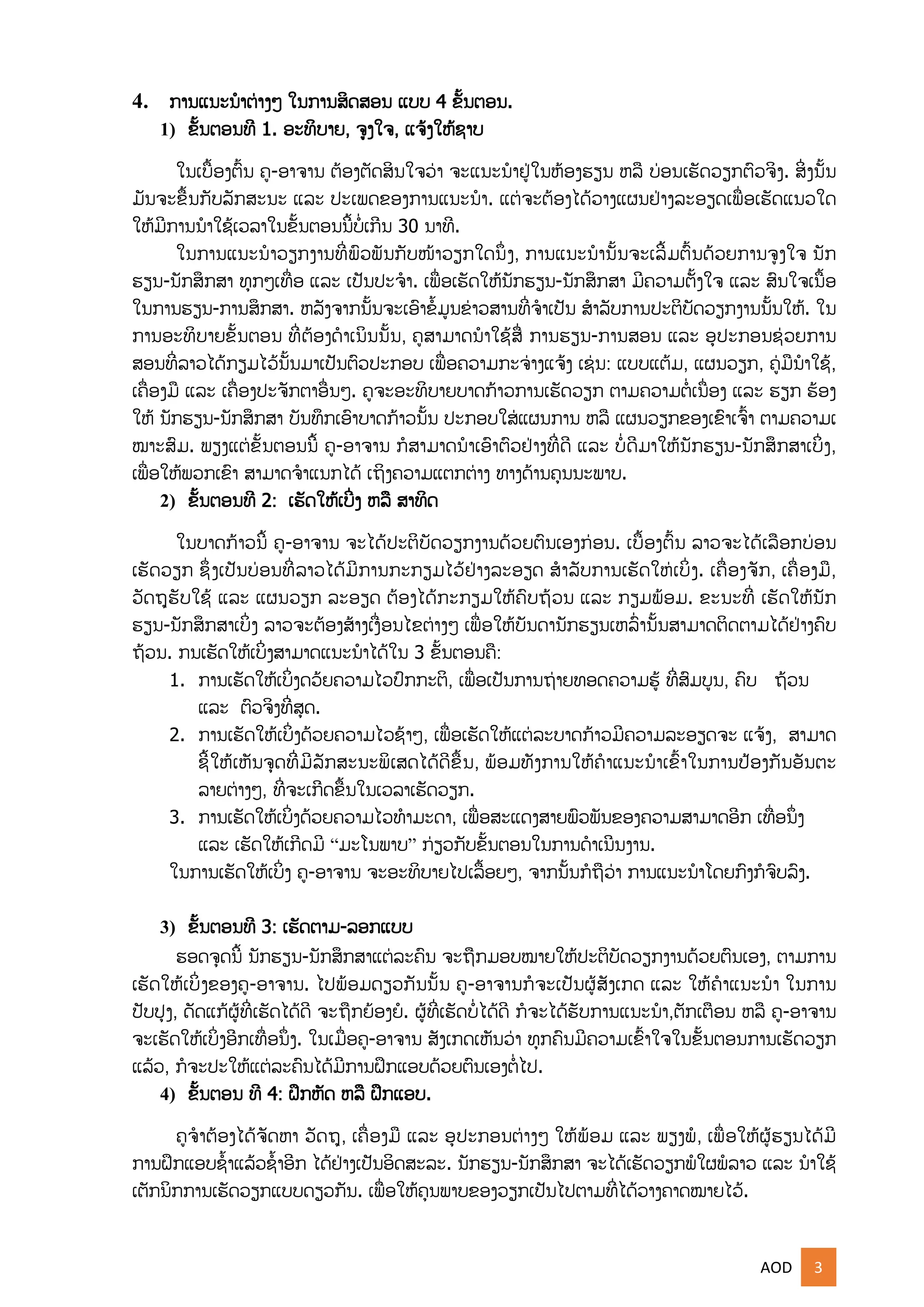 AOD 3
4. ການແນະນໍາຕ່າງໆ ໃນການສິດສອນ ແບບ 4 ຂັ້ນຕອນ.
1) ຂັ້ນຕອນທີ 1. ອະທິບາຍ, ຈງໃຈ, ແຈູ້ງໃຫູ້ຊາບ
ໃນເບືັ້ອງຕົັ້ນ ຄ-ອາຈານ ຕ້ອງຕດສິນໃຈວ່າ ຈະແນະນໍາຢຸ່ໃນຫ້ອງຮຽນ ຫລື ບ່ອນເຮດວຽກຕົວຈິງ. ສິີ່ງນັ້ນ
ມນຈະຂືັ້ນກບລກສະນະ ແລະ ປະເພດຂອງການແນະນໍາ. ແຕຸ່ຈະຕ້ອງໄດູ້ວາງແຜນຢຸ່າງລະອຽດເພືີ່ອເຮດແນວໃດ
ໃຫູ້ມີການນໍາໃຊູ້ເວລາໃນຂັ້ນຕອນນີັ້ບໍີ່ເກີນ 30 ນາທີ.
ໃນການແນະນໍາວຽກງານທີີ່ພົວພນກບໜ້າວຽກໃດນຶີ່ງ, ການແນະນໍານັ້ນຈະເລີັ້ມຕົັ້ນດ້ວຍການຈງໃຈ ນກ
ຮຽນ-ນກສຶກສາ ທກໆເທືີ່ອ ແລະ ເປນປະຈໍາ. ເພືີ່ອເຮດໃຫູ້ນກຮຽນ-ນກສຶກສາ ມີຄວາມຕັ້ງໃຈ ແລະ ສົນໃຈເນືັ້ອ
ໃນການຮຽນ-ການສຶກສາ. ຫລງຈາກນັ້ນຈະເອົາຂໍັ້ມນຂ່າວສານທີີ່ຈໍາເປນ ສໍາລບການປະຕິບດວຽກງານນັ້ນໃຫູ້. ໃນ
ການອະທິບາຍຂັ້ນຕອນ ທີີ່ຕ້ອງດໍາເນິນນັ້ນ, ຄສາມາດນໍາໃຊູ້ສືີ່ ການຮຽນ-ການສອນ ແລະ ອປະກອນຊ່ວຍການ
ສອນທີີ່ລາວໄດູ້ກຽມໄວູ້ນັ້ນມາເປນຕົວປະກອບ ເພືີ່ອຄວາມກະຈ່າງແຈູ້ງ ເຊຸ່ນ: ແບບແຕູ້ມ, ແຜນວຽກ, ຄຸ່ມືນໍາໃຊູ້,
ເຄືີ່ອງມື ແລະ ເຄືີ່ອງປະຈກຕາອືີ່ນໆ. ຄຈະອະທິບາຍບາດກ້າວການເຮດວຽກ ຕາມຄວາມຕໍີ່ເນືີ່ອງ ແລະ ຮຽກ ຮ້ອງ
ໃຫູ້ ນກຮຽນ-ນກສຶກສາ ບນທຶກເອົາບາດກ້າວນັ້ນ ປະກອບໃສຸ່ແຜນການ ຫລື ແຜນວຽກຂອງເຂົາເຈົັ້າ ຕາມຄວາມເ
ໝາະສົມ. ພຽງແຕຸ່ຂັ້ນຕອນນີັ້ ຄ-ອາຈານ ກໍສາມາດນໍາເອົາຕົວຢຸ່າງທີີ່ດີ ແລະ ບໍີ່ດີມາໃຫູ້ນກຮຽນ-ນກສຶກສາເບິີ່ງ,
ເພືີ່ອໃຫູ້ພວກເຂົາ ສາມາດຈໍາແນກໄດູ້ ເຖິງຄວາມແຕກຕ່າງ ທາງດ້ານຄນນະພາບ.
2) ຂັ້ນຕອນທີ 2: ເຮດໃຫູ້ເບີີ່ງ ຫລື ສາທິດ
ໃນບາດກ້າວນີັ້ ຄ-ອາຈານ ຈະໄດູ້ປະຕິບດວຽກງານດ້ວຍຕົນເອງກ່ອນ. ເບືັ້ອງຕົັ້ນ ລາວຈະໄດູ້ເລືອກບ່ອນ
ເຮດວຽກ ຊຶີ່ງເປນບ່ອນທີີ່ລາວໄດູ້ມີການກະກຽມໄວູ້ຢຸ່າງລະອຽດ ສໍາລບການເຮດໃຫຸ່ເບິີ່ງ. ເຄືີ່ອງຈກ, ເຄືີ່ອງມື,
ວດຖຮບໃຊູ້ ແລະ ແຜນວຽກ ລະອຽດ ຕ້ອງໄດູ້ກະກຽມໃຫູ້ຄົບຖ້ວນ ແລະ ກຽມພ້ອມ. ຂະນະທີີ່ ເຮດໃຫູ້ນກ
ຮຽນ-ນກສຶກສາເບິີ່ງ ລາວຈະຕ້ອງສ້າງເງືີ່ອນໄຂຕ່າງໆ ເພືີ່ອໃຫູ້ບນດານກຮຽນເຫລົີ່ານັ້ນສາມາດຕິດຕາມໄດູ້ຢຸ່າງຄົບ
ຖ້ວນ. ກນເຮດໃຫູ້ເບິີ່ງສາມາດແນະນໍາໄດູ້ໃນ 3 ຂັ້ນຕອນຄື:
1. ການເຮດໃຫູ້ເບິີ່ງດວ້ຍຄວາມໄວປົກກະຕິ, ເພືີ່ອເປນການຖ່າຍທອດຄວາມຮູ້ ທີີ່ສົມບນ, ຄົບ ຖ້ວນ
ແລະ ຕົວຈິງທີີ່ສດ.
2. ການເຮດໃຫູ້ເບິີ່ງດ້ວຍຄວາມໄວຊ້າໆ, ເພືີ່ອເຮດໃຫູ້ແຕຸ່ລະບາດກ້າວມີຄວາມລະອຽດຈະ ແຈູ້ງ, ສາມາດ
ຊີັ້ໃຫູ້ເຫນຈດທີີ່ມີລກສະນະພິເສດໄດູ້ດີຂືັ້ນ, ພ້ອມທງການໃຫູ້ຄໍາແນະນໍາເຂົັ້າໃນການປູ້ອງກນອນຕະ
ລາຍຕ່າງໆ, ທີີ່ຈະເກີດຂືັ້ນໃນເວລາເຮດວຽກ.
3. ການເຮດໃຫູ້ເບິີ່ງດ້ວຍຄວາມໄວທໍາມະດາ, ເພືີ່ອສະແດງສາຍພົວພນຂອງຄວາມສາມາດອີກ ເທືີ່ອນຶີ່ງ
ແລະ ເຮດໃຫູ້ເກີດມີ “ມະໂນພາບ” ກ່ຽວກບຂັ້ນຕອນໃນການດໍາເນີນງານ.
ໃນການເຮດໃຫູ້ເບິີ່ງ ຄ-ອາຈານ ຈະອະທິບາຍໄປເລືັ້ອຍໆ, ຈາກນັ້ນກໍຖືວ່າ ການແນະນໍາໂດຍກົງກໍຈົບລົງ.
3) ຂັ້ນຕອນທີ 3: ເຮດຕາມ-ລອກແບບ
ຮອດຈດນີັ້ ນກຮຽນ-ນກສຶກສາແຕຸ່ລະຄົນ ຈະຖືກມອບໝາຍໃຫູ້ປະຕິບດວຽກງານດ້ວຍຕົນເອງ, ຕາມການ
ເຮດໃຫູ້ເບິີ່ງຂອງຄ-ອາຈານ. ໄປພ້ອມດຽວກນນັ້ນ ຄ-ອາຈານກໍຈະເປນຜູ້ສງເກດ ແລະ ໃຫູ້ຄໍາແນະນໍາ ໃນການ
ປບປງ, ດດແກູ້ຜູ້ທີີ່ເຮດໄດູ້ດີ ຈະຖືກຍ້ອງຍໍ. ຜູ້ທີີ່ເຮດບໍີ່ໄດູ້ດີ ກໍຈະໄດູ້ຮບການແນະນໍາ,ຕກເຕືອນ ຫລື ຄ-ອາຈານ
ຈະເຮດໃຫູ້ເບິີ່ງອີກເທືີ່ອນຶີ່ງ. ໃນເມືີ່ອຄ-ອາຈານ ສງເກດເຫນວ່າ ທກຄົນມີຄວາມເຂົັ້າໃຈໃນຂັ້ນຕອນການເຮດວຽກ
ແລູ້ວ, ກໍຈະປະໃຫູ້ແຕຸ່ລະຄົນໄດູ້ມີການຝຶກແອບດ້ວຍຕົນເອງຕໍີ່ໄປ.
4) ຂັ້ນຕອນ ທີ 4: ຝຶກຫດ ຫລື ຝຶກແອບ.
ຄຈໍາຕ້ອງໄດູ້ຈດຫາ ວດຖ, ເຄືີ່ອງມື ແລະ ອປະກອນຕ່າງໆ ໃຫູ້ພ້ອມ ແລະ ພຽງພໍ, ເພືີ່ອໃຫູ້ຜູ້ຮຽນໄດູ້ມີ
ການຝຶກແອບຊໍັ້າແລູ້ວຊໍັ້າອີກ ໄດູ້ຢຸ່າງເປນອິດສະລະ. ນກຮຽນ-ນກສຶກສາ ຈະໄດູ້ເຮດວຽກພໍໃຜພໍລາວ ແລະ ນໍາໃຊູ້
ເຕກນິກການເຮດວຽກແບບດຽວກນ. ເພືີ່ອໃຫູ້ຄນພາບຂອງວຽກເປນໄປຕາມທີີ່ໄດູ້ວາງຄາດໝາຍໄວູ້.
 