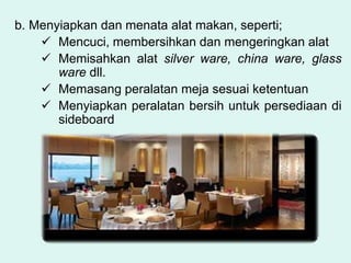 b. Menyiapkan dan menata alat makan, seperti;
 Mencuci, membersihkan dan mengeringkan alat
 Memisahkan alat silver ware, china ware, glass
ware dll.
 Memasang peralatan meja sesuai ketentuan
 Menyiapkan peralatan bersih untuk persediaan di
sideboard
 