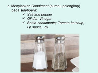 c. Menyiapkan Condiment (bumbu pelengkap)
pada sideboard:
 Salt and pepper
 Oil dan Vinegar
 Bottle condiments; Tomato ketchup,
Lp sauce, dll
 