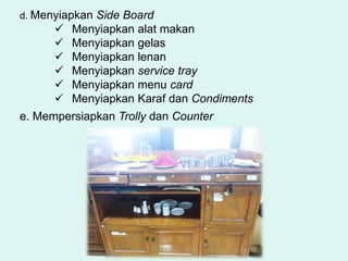 d. Menyiapkan Side Board
 Menyiapkan alat makan
 Menyiapkan gelas
 Menyiapkan lenan
 Menyiapkan service tray
 Menyiapkan menu card
 Menyiapkan Karaf dan Condiments
e. Mempersiapkan Trolly dan Counter
 