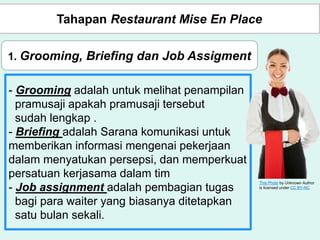 - Grooming adalah untuk melihat penampilan
pramusaji apakah pramusaji tersebut
sudah lengkap .
- Briefing adalah Sarana komunikasi untuk
memberikan informasi mengenai pekerjaan
dalam menyatukan persepsi, dan memperkuat
persatuan kerjasama dalam tim
- Job assignment adalah pembagian tugas
bagi para waiter yang biasanya ditetapkan
satu bulan sekali.
This Photo by Unknown Author
is licensed under CC BY-NC
Tahapan Restaurant Mise En Place
1. Grooming, Briefing dan Job Assigment
 