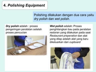 Polishing dilakukan dengan dua cara yaitu
dry polish dan wet polish.
4. Polishing Equipment
Dry polish adalah : proses
pengeringan peralatan setelah
proses pencucian
Wet polish adalah: Proses
penghilangkan bau pada peralatan
restoran yang dilakukan pada saat
Restaurant preperation dan alat
yang dilap adalah alat yang baru
dikeluarkan dari cupboard
 