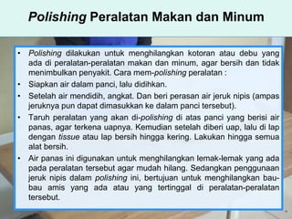 Polishing Peralatan Makan dan Minum
• Polishing dilakukan untuk menghilangkan kotoran atau debu yang
ada di peralatan-peralatan makan dan minum, agar bersih dan tidak
menimbulkan penyakit. Cara mem-polishing peralatan :
• Siapkan air dalam panci, lalu didihkan.
• Setelah air mendidih, angkat. Dan beri perasan air jeruk nipis (ampas
jeruknya pun dapat dimasukkan ke dalam panci tersebut).
• Taruh peralatan yang akan di-polishing di atas panci yang berisi air
panas, agar terkena uapnya. Kemudian setelah diberi uap, lalu di lap
dengan tissue atau lap bersih hingga kering. Lakukan hingga semua
alat bersih.
• Air panas ini digunakan untuk menghilangkan lemak-lemak yang ada
pada peralatan tersebut agar mudah hilang. Sedangkan penggunaan
jeruk nipis dalam polishing ini, bertujuan untuk menghilangkan bau-
bau amis yang ada atau yang tertinggal di peralatan-peralatan
tersebut.
 