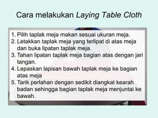 Cara melakukan Laying Table Cloth
1. Pilih taplak meja makan sesuai ukuran meja.
2. Letakkan taplak meja yang terlipat di atas meja
dan buka lipatan taplak meja.
3. Tahan lipatan taplak meja bagian atas dengan jari
tangan.
4. Lepaskan lapisan bawah taplak meja ke bagian
atas meja
5. Tarik perlahan dengan sedikit diangkat kearah
badan sehingga bagian taplak meja menjuntai ke
bawah.
 