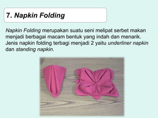 7. Napkin Folding
Napkin Folding merupakan suatu seni melipat serbet makan
menjadi berbagai macam bentuk yang indah dan menarik.
Jenis napkin folding terbagi menjadi 2 yaitu underliner napkin
dan standing napkin.
 