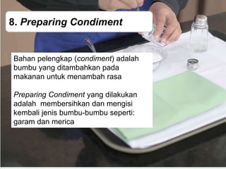 8. Preparing Condiment
Bahan pelengkap (condiment) adalah
bumbu yang ditambahkan pada
makanan untuk menambah rasa
Preparing Condiment yang dilakukan
adalah membersihkan dan mengisi
kembali jenis bumbu-bumbu seperti:
garam dan merica
 