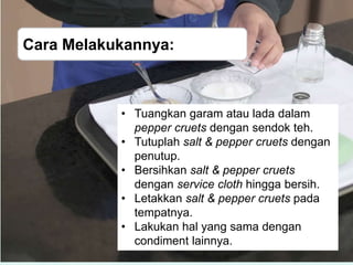 Cara Melakukannya:
• Tuangkan garam atau lada dalam
pepper cruets dengan sendok teh.
• Tutuplah salt & pepper cruets dengan
penutup.
• Bersihkan salt & pepper cruets
dengan service cloth hingga bersih.
• Letakkan salt & pepper cruets pada
tempatnya.
• Lakukan hal yang sama dengan
condiment lainnya.
 