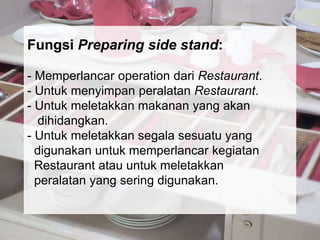 Fungsi Preparing side stand:
- Memperlancar operation dari Restaurant.
- Untuk menyimpan peralatan Restaurant.
- Untuk meletakkan makanan yang akan
dihidangkan.
- Untuk meletakkan segala sesuatu yang
digunakan untuk memperlancar kegiatan
Restaurant atau untuk meletakkan
peralatan yang sering digunakan.
 