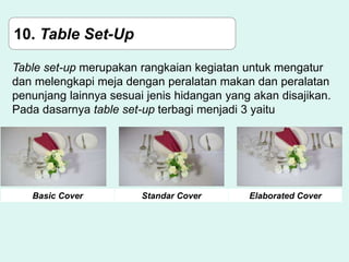 10. Table Set-Up
Table set-up merupakan rangkaian kegiatan untuk mengatur
dan melengkapi meja dengan peralatan makan dan peralatan
penunjang lainnya sesuai jenis hidangan yang akan disajikan.
Pada dasarnya table set-up terbagi menjadi 3 yaitu
Basic Cover Standar Cover Elaborated Cover
 