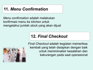 11. Menu Confirmation
Menu confirmation adalah melakukan
konfirmasi menu ke kitchen untuk
mengetahui jumlah stock yang akan dijual
12. Final Checkout
Final Checkout adalah kegiatan memeriksa
kembali yang telah disiapkan dengan baik
untuk meminimalisir kesalahan dan
kekurangan pada saat operasional
 