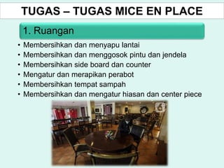 TUGAS – TUGAS MICE EN PLACE
1. Ruangan
• Membersihkan dan menyapu lantai
• Membersihkan dan menggosok pintu dan jendela
• Membersihkan side board dan counter
• Mengatur dan merapikan perabot
• Membersihkan tempat sampah
• Membersihkan dan mengatur hiasan dan center piece
 