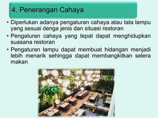 4. Penerangan Cahaya
• Diperlukan adanya pengaturan cahaya atau tata lampu
yang sesuai denga jenis dan situasi restoran
• Pengaturan cahaya yang tepat dapat menghidupkan
suasana restoran
• Pengaturan lampu dapat membuat hidangan menjadi
lebih menarik sehingga dapat membangkitkan selera
makan
 