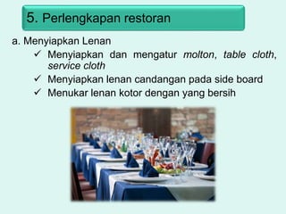 5. Perlengkapan restoran
a. Menyiapkan Lenan
 Menyiapkan dan mengatur molton, table cloth,
service cloth
 Menyiapkan lenan candangan pada side board
 Menukar lenan kotor dengan yang bersih
 