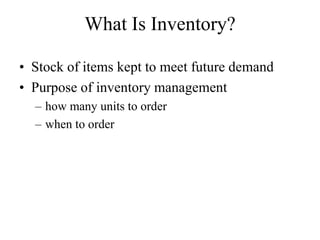 What Is Inventory?
• Stock of items kept to meet future demand
• Purpose of inventory management
– how many units to order
– when to order
 
